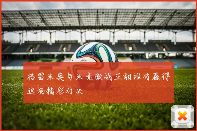 格雷米奥与米竞激战正酣谁将赢得这场精彩对决